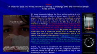 Poster In what ways does your media product use, develop or challenge forms and conventions of real media products My poster does not challenge the forms and conventions of other film posters because it follows a similar layout.  On each of the posters I have on this slide, they all focus on one object, an object that has a direct link with the films title and story (Although the images on my poster do not link to the title, they are of great relevance to the story) .  The colour schemes of the posters are very similar. I have used a very dark background and so have the other posters, they also feature the colours grey and white – With one using the colour red for extra effect.  My poster and “The Ring” poster both have a slogan that sounds like it is directed at the reader. This makes the poster more threatening and gives a more clearer view of what the film genre is.  At the bottom of my poster I have the text which tells you about the cast and crew of the film, as well as the production companies – This is seen on the other two posters. As well as this, I have a website and some company logos – This too, is conventional Overall, my poster is conventional with unconventional aspects thrown in. The faded image of a face in the background is unseen in other film posters but the arm is in other posters as they all have something to focus on – A threat. 