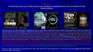 DVD Cover In what ways does your media product use, develop or challenge forms and conventions of real media products As like my poster, my DVD cover doesn’t challenge any forms or conventions of other DVD covers, instead, it goes with the flow. When you compare my work with other DVD covers you begin to notice some common traits.  On the right of the pictures, the front of the DVD covers there is the main image related to the film. The image usually displayed here is very similar, if not the same, to the poster – I have gone conventionally and made sure that this is the case with my DVD cover as well. Oddly enough, the text on my cover is at the bottom whereas on “The Ring” it is in the middle, and “Devil” is at the top. This shows that the title of the film can be placed anywhere and still remain conventional.  The other DVD covers pictured do not have a review from a person on front but on my blog I have a post which shows that the Paranormal Activity DVD cover has reviews on the front  [Link] . As well as this, my DVD cover has the main actor’s names as well as the director’s – This is present in “The Ring” cover, but only the director’s name is on the “Devil” cover.  On the left hand side of the pictures, the back of the DVD covers, the content is more or less the same, showing that my back cover is quite conventional. The major differences are the layout of the information – But that seems to change from cover to cover anyway. My DVD cover back concentrates more on the story – This is the effect I wanted as my trailer is very story related.  The spine of my DVD cover also has an age rating where as in the other two pictures, they do not. This is something that just happens to be on these two as the age rating is something that is very conventional for a DVD cover. Overall, my DVD cover follows the general traits of other DVD covers that I have researched into. Other than some minor differences, all the relevant information seems to be present.  