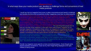Magazine Cover In what ways does your media product use, develop or challenge forms and conventions of real media products I would say that my magazine front cover is rather unconventional and tends to challenge and develop the forms and conventions of other magazines more than my other products.  The first thing that you see when you look at the top magazine cover on the right is the picture that is used as the central item. The image used on my magazine cover is immediately different because instead of it being central to the magazine, it is at one side – This is something that I chose to do because I want to keep the mystery element there in my magazine cover. In the lower image on the right, the image is off to one side and achieves the effect of mystery – We want to know what Harry is looking at (The same effect as what I want my magazine cover to achieve).  The next thing that people tend to look at is the title of the magazine, to the right I have used ‘Empire’ magazine as my example magazine. Compared to these covers, my magazine is conventional as it puts the title in the same place. I tried my title in many places before settling on the middle, I needed it somewhere that was space efficient and still looked professional.  The information around the outside of the picture is what is seen next – I have stayed conventional with this information – using subtitles and blocks of text underneath. The information at the bottom explains what else is in the magazine, written in the same font as everything else, as well as the barcode. My magazine also has the issue number and date – Something the other magazines do not have. Overall, my magazine cover goes for a more conventional layout – Even though some aspects develop conventions – Such as my main image being displayed to the right, instead of being central. 
