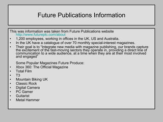 Future Publications Information This was information was taken from Future Publications website  http://www.futureplc.com/about   1,200 employees, working in offices in the UK, US and Australia.  In the UK have a catalogue of over 70 monthly special-interest magazines. Their goal is to “Integrate new media with magazine publishing, our brands capture the excitement of the fast-moving sectors they operate in, providing a direct line of communication to a wide audience, at a time when they are at their most involved and engaged” Some Popular Magazines Future Produce: Xbox 360: The Official Magazine Total Film T3 Mountain Biking UK Classic Rock Digital Camera PC Gamer Guitarist Metal Hammer  