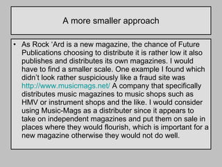A more smaller approach As Rock ‘Ard is a new magazine, the chance of Future Publications choosing to distribute it is rather low it also publishes and distributes its own magazines. I would have to find a smaller scale. One example I found which didn’t look rather suspiciously like a fraud site was  http://www.musicmags.net/  A company that specifically distributes music magazines to music shops such as HMV or instrument shops and the like. I would consider using Music-Mags as a distributer since it appears to take on independent magazines and put them on sale in places where they would flourish, which is important for a new magazine otherwise they would not do well. 
