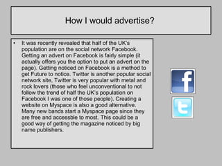How I would advertise?  It was recently revealed that half of the UK’s population are on the social network Facebook. Getting an advert on Facebook is fairly simple (it actually offers you the option to put an advert on the page). Getting noticed on Facebook is a method to get Future to notice. Twitter is another popular social network site, Twitter is very popular with metal and rock lovers (those who feel unconventional to not follow the trend of half the UK’s population on Facebook I was one of those people). Creating a website on Myspace is also a good alternative. Many new bands start a Myspace page since they are free and accessble to most. This could be a good way of getting the magazine noticed by big name publishers.  