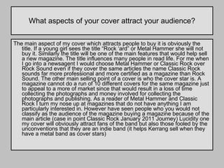 What aspects of your cover attract your audience? The main aspect of my cover which attracts people to buy it is obviously the title. If a young girl sees the title “Rock ‘ard” or Metal Hammer she will not buy it. Similarly the title will be one of the main features that would help sell a new magazine. The title influences many people in read life. For me when I go into a newsagent I would choose Metal Hammer or Classic Rock over Rock Sound even if they cover the same articles the name Classic Rock sounds far more professional and more certified as a magazine than Rock Sound. The other main selling point of a cover is who the cover star is. A magazine cannot do a run of 10 different covers for the same magazine just to appeal to a more of market since that would result in a loss of time collecting the photographs and money involved for collecting the photographs and publishing. As a reader of Metal Hammer and Classic Rock I turn my nose up at magazines that do not have anything I am particularly interested in. However have seen people who you would not classify as the audience of the magazine buying a magazine because of the main article (case in point Classic Rock January 2011 Journey) Lucidity one my cover will obviously attract fans of the band but also those fooled by the unconventions that they are an indie band (it helps Kerrang sell when they have a metal band as cover stars)  