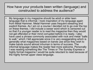 How have your products been written (language) and constructed to address the audience? My language in my magazine should be adult or elder teen language that is informal. I took inspiration of my language again from Metal Hammer. Metal Hammer uses frequent swearing and explicit themes. As I am on a course I decided not to go over the top on these themes. I did include a swear word which is censored out so that if a younger reader is to read the magazine then they would not get offended or their mind corrupted before it is ready. I also have used a phrase commonly associated with rock and metal “balls to wall,” which I felt appreciate since it is very exaggerating which is generally what magazines based on bands use since they wish to make bands sound almost inhuman in terms of success. The informal language makes the reader feel more welcome. Personally I was reading something like The Times or The Sunday Express a highly formal magazine I would be quite reluctant to read because of the highly formal upper class language.  