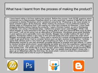 What have I learnt from the process of making the product? I have learnt rather a lot from making the product. Before the course I took GCSE graphics which introduced me to Macromedia Fireworks which is a very good tool, however it falls flat on its face compared to Adobe Photoshop which I preferred using by far. Photoshop is far more simpler to teach oneself to learn all the features. When making my products I much preferred making my double page on Photoshop than I did making my cover and contents on fireworks. I have used blogging websites before making the products, I used a Domain hosted .cc and a Wordpress (currently I am using a Wordpress blog). I before this project never used Blogger. While I will admit blogger is more personal to the user by being able to add own personal likes such as films and music. I will not be using it as an alternative to Wordpress. Wordpress gives great flexibility in post options and is generally more user friendly. Blogger has smaller buttons for each of the actions, Wordpress makes it very easy to find and edit posts and even switch the order which Blogger annoyingly does not allow. I have used a camera for a proper photographical purpose. In order to get good shots I had to consider factors such as light, scenery and distance. I entirely agree that camera work is very hard to get everything just right. In my photo-shoot one shot I desperately wanted to use was rendered unusable because of shadow and light effects. If I were to conduct another photo-shoot I would defiantly be better at it from the experience I gained from my photo results. I also used a website called Slideshare. Slideshare to me is one of the biggest time wastes ever. The whole site is a virus hot spot, which many dastardly people throwing links up to try and give you viruses. The site has also “lost” my details must be about 3 times now. I gave up on Slideshare after the third time. No doubt when I come to embed this presentation I will unfortunately add to the hit count of Slideshare.  