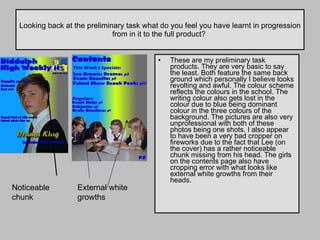 Looking back at the preliminary task what do you feel you have learnt in progression from in it to the full product?  These are my preliminary task products. They are very basic to say the least. Both feature the same back ground which personally I believe looks revolting and awful. The colour scheme reflects the colours in the school. The writing colour also gets lost in the colour due to blue being dominant colour in the three colours of the background. The pictures are also very unprofessional with both of these photos being one shots. I also appear to have been a very bad cropper on fireworks due to the fact that Lee (on the cover) has a rather noticeable chunk missing from his head. The girls on the contents page also have cropping error with what looks like external white growths from their heads.  Noticeable chunk External white growths 