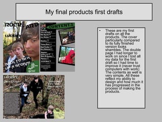 My final products first drafts These are my first drafts on all the products. The cover particularly compared to its fully finished version looks shambles. The double page I had longer to work on since I lost all my data for the first draft so I had time to improve it (never trust computers with work) The contents as well is very simple. All these reflect my ability to design and how much it has progressed in the process of making the products. 