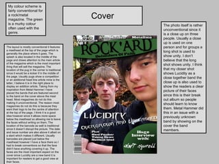Cover My colour scheme is fairly conventional for a rock/metal magazine. The green is a murky colour often used with the genre. The layout is mostly conventional it features a masthead at the top of the page which is generally the place where it goes. The splash is also located in the middle of the page and draws attention to the main article of the magazine which is the most important thing that will sell the magazine. The location of the pug in the corner is traditional since it would be a kicker if in the middle of the page. Usually pugs show a competition or an additional head line article mine is the latter, I believe it is in the right place to display an addition article. Taking from my inspiration from Metal Hammer I have placed the bands that are featured second to the band on the cover above the mast head. Most magazines do not do this making it unconventional. The reason most magazines do not do this is because they want their logo to be the centre of attention at the top of the page. I think it is a good idea however since it allows more space below the masthead so allowing me to leave the faces without writing on them. The location of the barcode as well is traditional since it doesn’t disrupt the picture. The date and issue number are also above it albeit on a slant which makes it different. Usually barcodes are placed just below the masthead however I have a face there so I had to break conventions so that the face didn’t have anything covering it up. The faces are the most important aspect on the cover since Lucidity are a new band it is important for readers to get a good view at their faces.  The photo itself is rather unconventional since it is a close up on three people. Usually a close up is used on one person and for groups a long shot is used to show unity. I don’t believe that the long shot shows unity. I think that my closer shot shows Lucidity as a close together band the close up is also used to show the readers a clear picture of their faces since this is their break out album so people should learn to know them. Metal Hammer did this in an issue with a previously unknown band by showing on the cover the band members. 