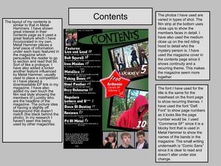 Contents The layout of my contents is similar to that in Metal Hammers. I have shown great interest in their contents page as it used a great feature which I have incorporated in my own. Metal Hammer places a brief piece of information under each topic featured in the magazine which persuades the reader to go to section and read that bit. Sort of like a prologue. I have also added a kicker another feature influenced by Metal Hammer, usually used to place a competition in I have placed a downloadable EP link in my magazine. I have also added my own touch the film real style showing the members of Lucidity who are the headline of the magazine. The picture idea of having a slightly off background that doesn’t match (the black behind the photo). In my research I haven't seen this being used by other magazines. The photos I have used are varied in types of shot. The film strip at the bottom uses close ups to show the members faces in detail. I have also used the medium close up on the red riding hood to detail who the mystery person is. I have used the magazine cover in the contents page since it shows continuity and a recurring theme. This makes the magazine seem more together The font I have used for the title is the same for the masthead on the front page to show recurring themes. I have used the font “Daft Font” to show page numbers as it looks like the page number would be. I used “Commerce SF” since it is a blocky font that is used in Metal Hammer to show the names of the bands in the magazine. The small writing underneath is “Comic Sans” since it is clear to read and doesn’t alter under size change.  
