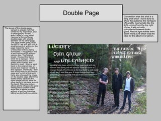 Double Page The layout of the double page spread is actually not that similar to my inspiration. Due to photography issues, I wasn’t able to copy Metal Hammer’s Dimmu Borgir double page with a band member on the other page. The page break goes just to the left of Lee and with only a small amount of writing on the page make the band undisturbed without being dominated. I struggled to find a text that would go without using a box. The original boxes I housed the text in were far to opaque. I then replaced the text to a neon green which frankly was painful to read. I then re went back to the original idea of boxed text however I made it less opaque. Thankfully I then lost all my work on my double page and re did all the work. I have also changed the image on the double page after three drafts simply because the other image did not allow for other items to be place around the band. This new picture allows plenty of space to apply writing and is darker so the white text is easier to read without a text box therefore killing two bird with one stone.  Convention wise this shot is a long shot which I have done to show the audience the full figure of Lucidity. I personally like the light coming from the top right corner it was actually coincidental however looks good. Natural light makes them seem more pure which was the idea for the album over grown. 