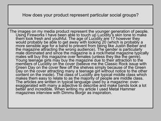 How does your product represent particular social groups? The images on my media product represent the younger generation of people. Using Fireworks I have been able to touch up Lucidity’s skin tone to make them look fresh and youthful. The age of Lucidity are 17 however they would probably be able to get away with looking 20 (which is probably a more sensible age for a band to prevent from being like Justin Beiber and the magazine attracting the wrong audience). The gender is particularly male dominated and since the magazine is a rock/metal magazine typically males will buy this magazine over females (unless they like the genre). Young teenage girls may buy the magazine due to their attraction to the members of Lucidity on the cover (believe me the Classic Rock issue with Green Day on the cover flew off the shelves simply because of the Green Day on the cover attracting many a teenage girl without notice to the other content on the inside). The class of Lucidity are typical middle class which makes them easy to relate to as the majority of people are middle class. The articles are written in typical language used by a magazine: over-exaggerated with many a adjective to describe and make bands look a lot better and incredible. When writing my article I used Metal Hammer magazines interview with Dimmu Borgir as inspiration.  