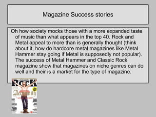 Magazine Success stories Oh how society mocks those with a more expanded taste of music than what appears in the top 40. Rock and Metal appeal to more than is generally thought (think about it, how do hardcore metal magazines like Metal Hammer stay going if Metal is supposedly not popular). The success of Metal Hammer and Classic Rock magazine show that magazines on niche genres can do well and their is a market for the type of magazine.  