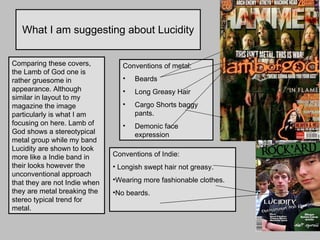 What I am suggesting about Lucidity Comparing these covers, the Lamb of God one is rather gruesome in appearance. Although similar in layout to my magazine the image particularly is what I am focusing on here. Lamb of God shows a stereotypical metal group while my band Lucidity are shown to look more like a Indie band in their looks however the unconventional approach that they are not Indie when they are metal breaking the stereo typical trend for metal. Conventions of metal: Beards Long Greasy Hair Cargo Shorts baggy pants. Demonic face expression Conventions of Indie:  Longish swept hair not greasy. Wearing more fashionable clothes.  No beards. 