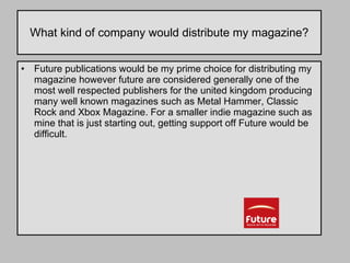 What kind of company would distribute my magazine? Future publications would be my prime choice for distributing my magazine however future are considered generally one of the most well respected publishers for the united kingdom producing many well known magazines such as Metal Hammer, Classic Rock and Xbox Magazine. For a smaller indie magazine such as mine that is just starting out, getting support off Future would be difficult.  