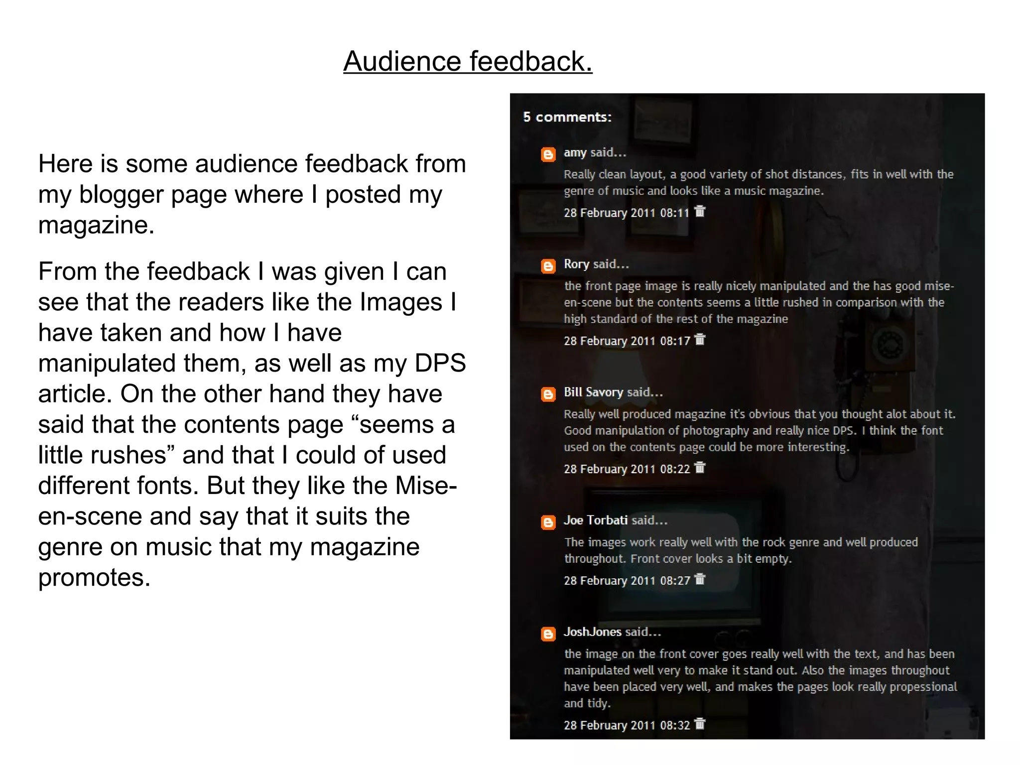 Audience feedback. Here is some audience feedback from my blogger page where I posted my magazine. From the feedback I was given I can see that the readers like the Images I have taken and how I have manipulated them, as well as my DPS article. On the other hand they have said that the contents page “seems a little rushes” and that I could of used different fonts. But they like the Mise-en-scene and say that it suits the genre on music that my magazine promotes. 