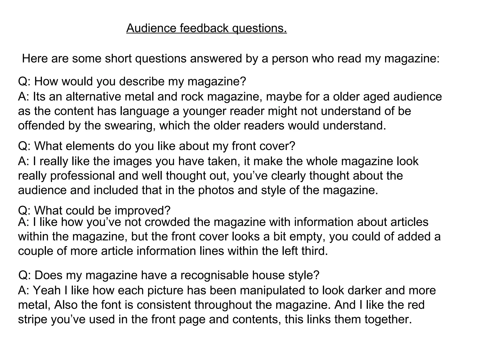 Audience feedback questions. Here are some short questions answered by a person who read my magazine: Q: How would you describe my magazine? A: Its an alternative metal and rock magazine, maybe for a older aged audience as the content has language a younger reader might not understand of be offended by the swearing, which the older readers would understand. Q: What elements do you like about my front cover? A: I really like the images you have taken, it make the whole magazine look really professional and well thought out, you’ve clearly thought about the audience and included that in the photos and style of the magazine. Q: What could be improved? A: I like how you’ve not crowded the magazine with information about articles within the magazine, but the front cover looks a bit empty, you could of added a couple of more article information lines within the left third. Q: Does my magazine have a recognisable house style? A: Yeah I like how each picture has been manipulated to look darker and more metal, Also the font is consistent throughout the magazine. And I like the red stripe you’ve used in the front page and contents, this links them together. 