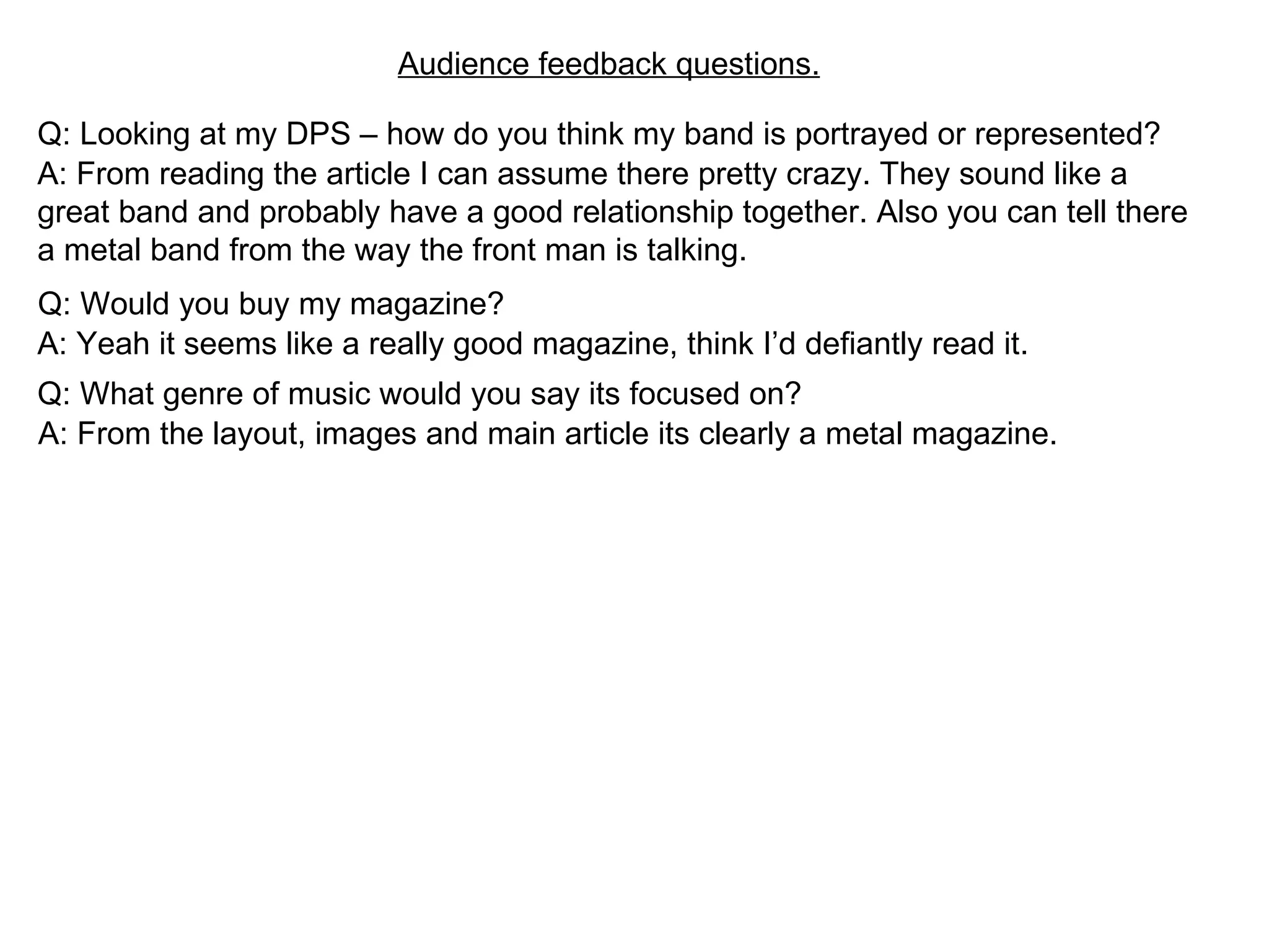Audience feedback questions. Q: Looking at my DPS – how do you think my band is portrayed or represented? A: From reading the article I can assume there pretty crazy. They sound like a great band and probably have a good relationship together. Also you can tell there a metal band from the way the front man is talking. Q: Would you buy my magazine? A: Yeah it seems like a really good magazine, think I’d defiantly read it. Q: What genre of music would you say its focused on? A: From the layout, images and main article its clearly a metal magazine. 