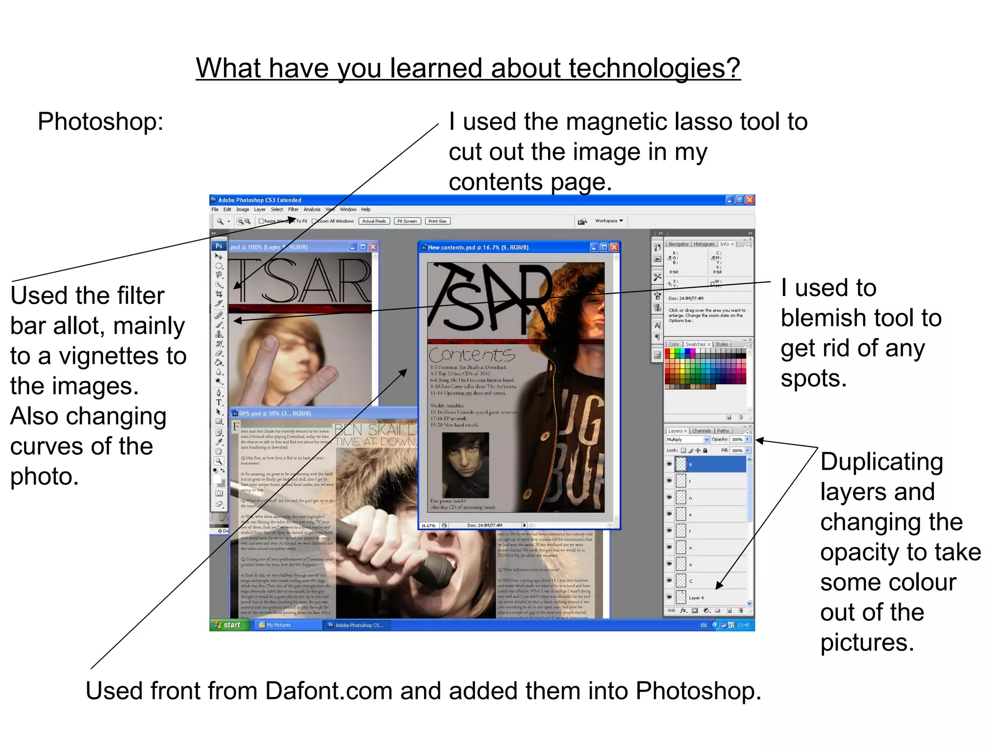 What have you learned about technologies?   Photoshop: I used the magnetic lasso tool to cut out the image in my contents page. I used to blemish tool to get rid of any spots. Duplicating layers and changing the opacity to take some colour out of the pictures. Used the filter bar allot, mainly to a vignettes to the images. Also changing curves of the photo. Used front from Dafont.com and added them into Photoshop. 
