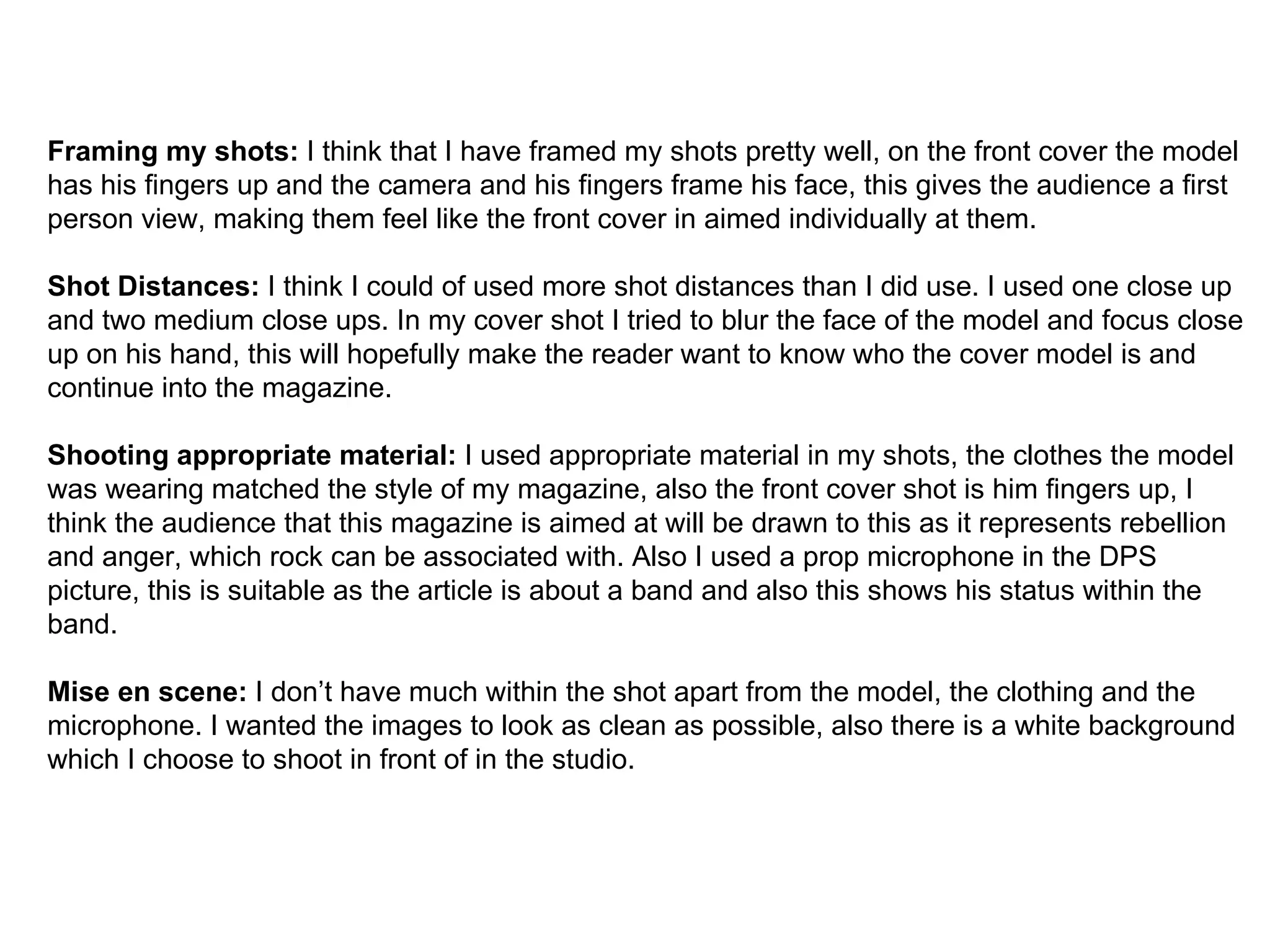 Framing my shots:  I think that I have framed my shots pretty well, on the front cover the model has his fingers up and the camera and his fingers frame his face, this gives the audience a first person view, making them feel like the front cover in aimed individually at them.  Shot Distances:  I think I could of used more shot distances than I did use. I used one close up and two medium close ups. In my cover shot I tried to blur the face of the model and focus close up on his hand, this will hopefully make the reader want to know who the cover model is and continue into the magazine. Shooting appropriate material:  I used appropriate material in my shots, the clothes the model was wearing matched the style of my magazine, also the front cover shot is him fingers up, I think the audience that this magazine is aimed at will be drawn to this as it represents rebellion and anger, which rock can be associated with. Also I used a prop microphone in the DPS picture, this is suitable as the article is about a band and also this shows his status within the band. Mise en scene:  I don’t have much within the shot apart from the model, the clothing and the microphone. I wanted the images to look as clean as possible, also there is a white background which I choose to shoot in front of in the studio. 