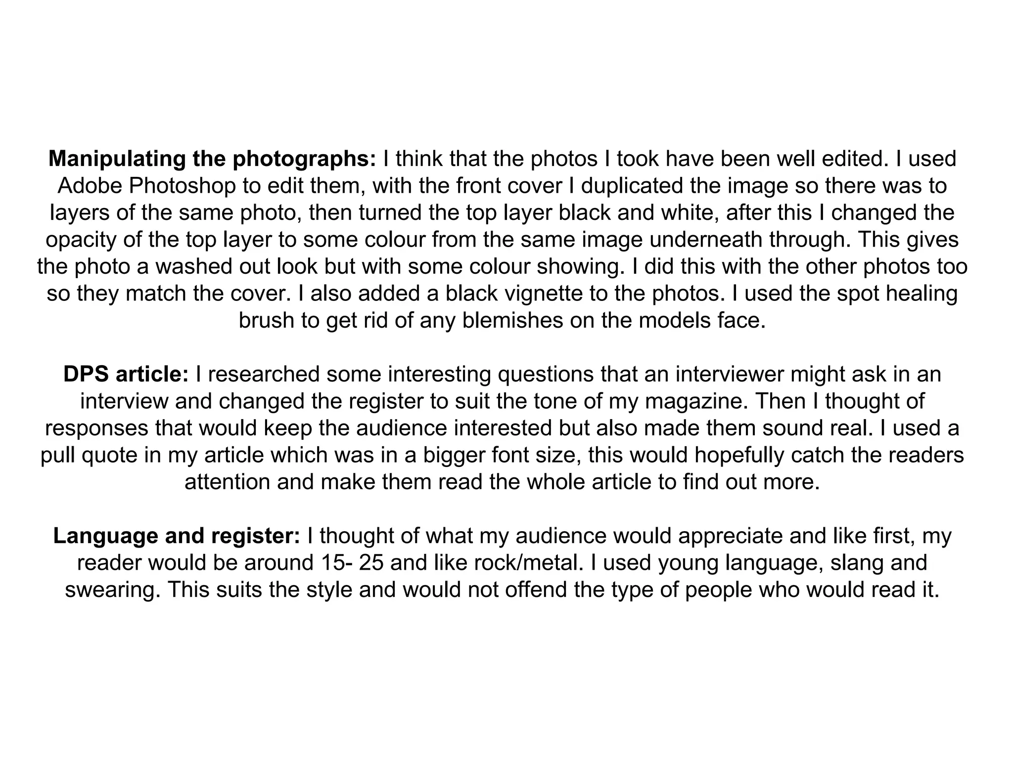 Manipulating the photographs:  I think that the photos I took have been well edited. I used Adobe Photoshop to edit them, with the front cover I duplicated the image so there was to layers of the same photo, then turned the top layer black and white, after this I changed the opacity of the top layer to some colour from the same image underneath through. This gives the photo a washed out look but with some colour showing. I did this with the other photos too so they match the cover. I also added a black vignette to the photos. I used the spot healing brush to get rid of any blemishes on the models face. DPS article:  I researched some interesting questions that an interviewer might ask in an interview and changed the register to suit the tone of my magazine. Then I thought of responses that would keep the audience interested but also made them sound real. I used a pull quote in my article which was in a bigger font size, this would hopefully catch the readers attention and make them read the whole article to find out more. Language and register:  I thought of what my audience would appreciate and like first, my reader would be around 15- 25 and like rock/metal. I used young language, slang and swearing. This suits the style and would not offend the type of people who would read it. 
