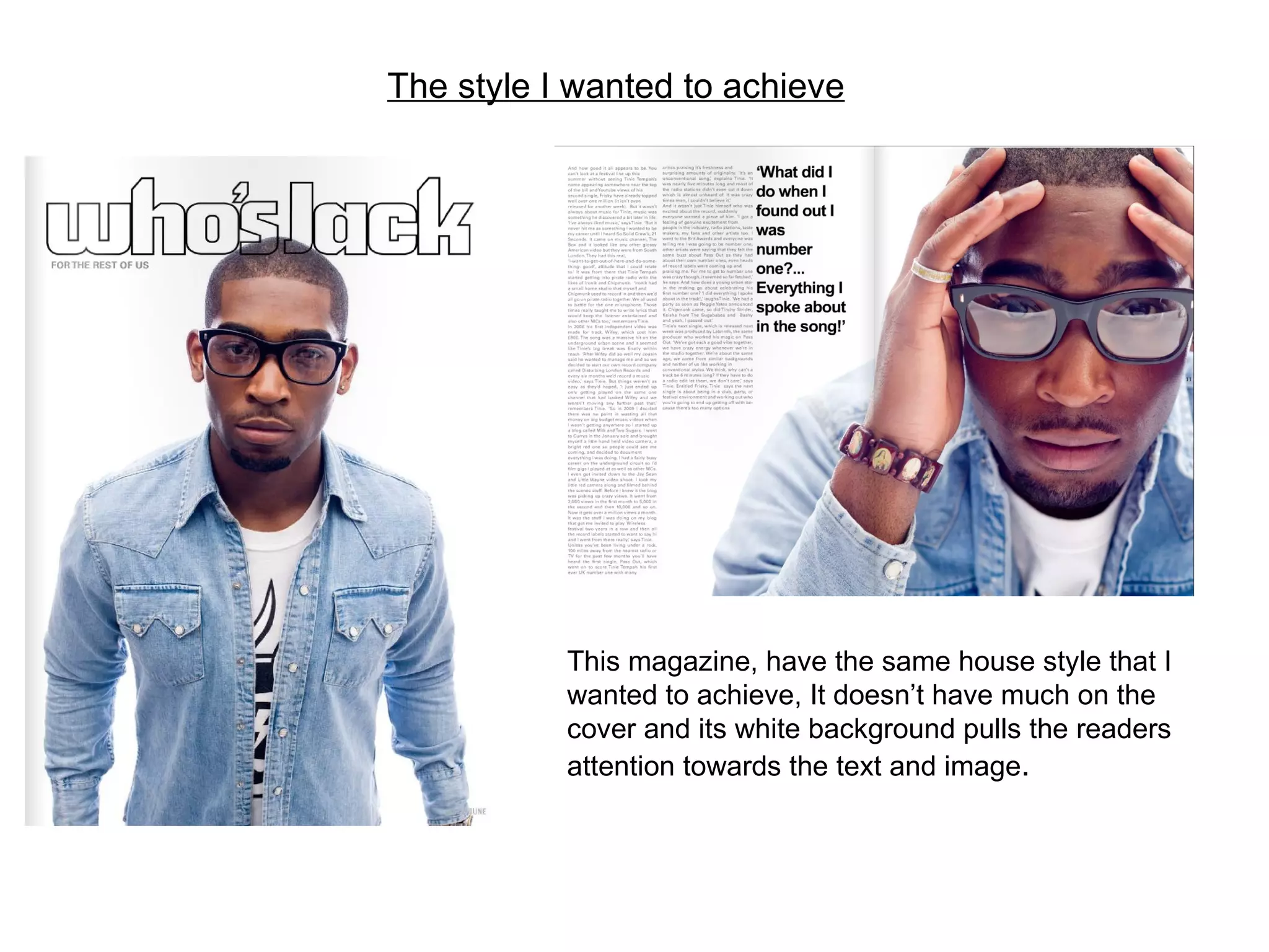 The style I wanted to achieve This magazine, have the same house style that I wanted to achieve, It doesn’t have much on the cover and its white background pulls the readers attention towards the text and image . 