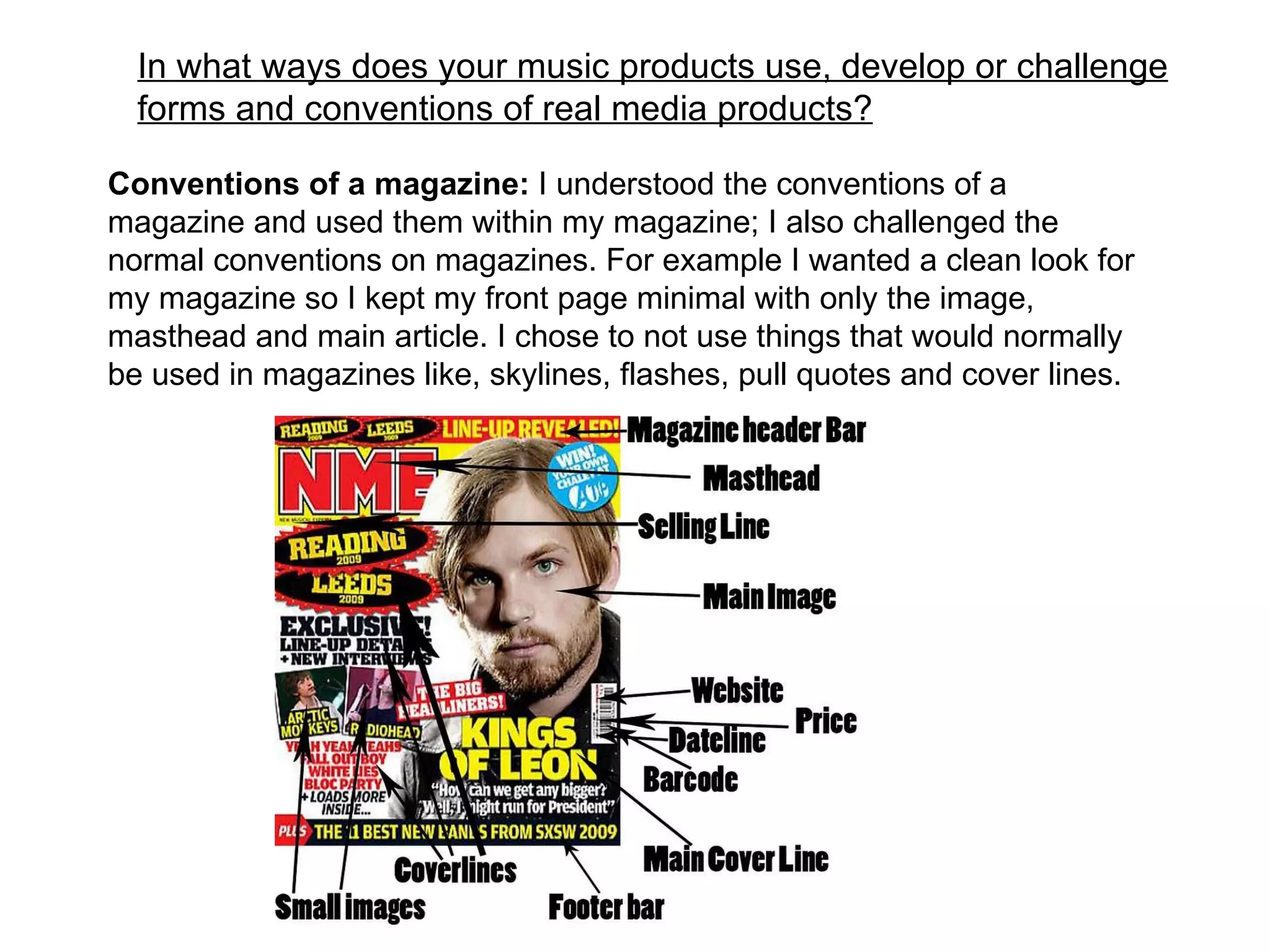 In what ways does your music products use, develop or challenge forms and conventions of real media products? Conventions of a magazine:  I understood the conventions of a magazine and used them within my magazine; I also challenged the normal conventions on magazines. For example I wanted a clean look for my magazine so I kept my front page minimal with only the image, masthead and main article. I chose to not use things that would normally be used in magazines like, skylines, flashes, pull quotes and cover lines. 
