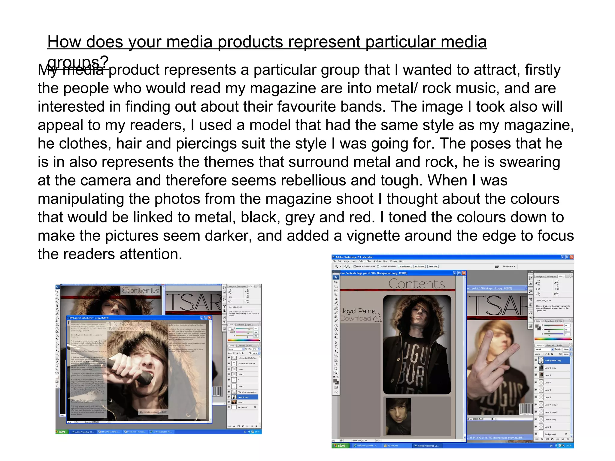 How does your media products represent particular media groups? My media product represents a particular group that I wanted to attract, firstly the people who would read my magazine are into metal/ rock music, and are interested in finding out about their favourite bands. The image I took also will appeal to my readers, I used a model that had the same style as my magazine, he clothes, hair and piercings suit the style I was going for. The poses that he is in also represents the themes that surround metal and rock, he is swearing at the camera and therefore seems rebellious and tough. When I was manipulating the photos from the magazine shoot I thought about the colours that would be linked to metal, black, grey and red. I toned the colours down to make the pictures seem darker, and added a vignette around the edge to focus the readers attention. 