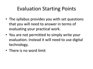 Evaluation Starting PointsThe syllabus provides you with set questions that you will need to answer in terms of evaluating your practical work.You are not permitted to simply write your evaluation. Instead it will need to use digital technology.There is no word limit