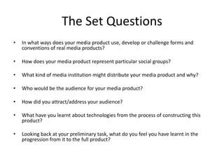 The Set QuestionsIn what ways does your media product use, develop or challenge forms and conventions of real media products? How does your media product represent particular social groups? What kind of media institution might distribute your media product and why? Who would be the audience for your media product? How did you attract/address your audience? What have you learnt about technologies from the process of constructing this product? Looking back at your preliminary task, what do you feel you have learnt in the progression from it to the full product? 