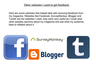 Other websites I used to get feedback. Here are some websites that helped allot with receiving feedback from my magazine. Websites like Facebook, SurveyMonkey, Blogger and Tumblr are the websites I used, they were very useful as I could read other peoples opinions about my magazine and see what my audience liked or disliked about it. 