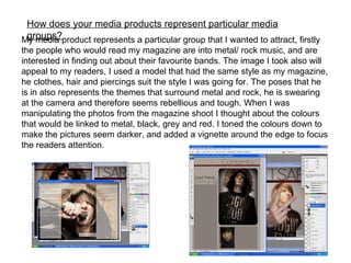 How does your media products represent particular media groups? My media product represents a particular group that I wanted to attract, firstly the people who would read my magazine are into metal/ rock music, and are interested in finding out about their favourite bands. The image I took also will appeal to my readers, I used a model that had the same style as my magazine, he clothes, hair and piercings suit the style I was going for. The poses that he is in also represents the themes that surround metal and rock, he is swearing at the camera and therefore seems rebellious and tough. When I was manipulating the photos from the magazine shoot I thought about the colours that would be linked to metal, black, grey and red. I toned the colours down to make the pictures seem darker, and added a vignette around the edge to focus the readers attention. 