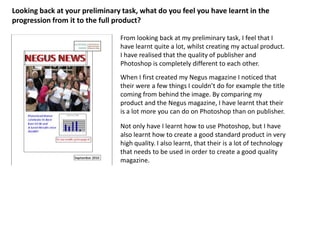 Looking back at your preliminary task, what do you feel you have learnt in the progression from it to the full product?From looking back at my preliminary task, I feel that I have learnt quite a lot, whilst creating my actual product. I have realised that the quality of publisher and Photoshop is completely different to each other.When I first created my Negus magazine I noticed that their were a few things I couldn’t do for example the title coming from behind the image. By comparing my product and the Negus magazine, I have learnt that their is a lot more you can do on Photoshop than on publisher. Not only have I learnt how to use Photoshop, but I have also learnt how to create a good standard product in very high quality. I also learnt, that their is a lot of technology that needs to be used in order to create a good quality magazine.NEGUS NEWS   NEGUS NEWS   Plumstead Manor celebrate its Best Ever GCSE and              A-Level Results once AGAIN!To see results go to page 4!September 2010