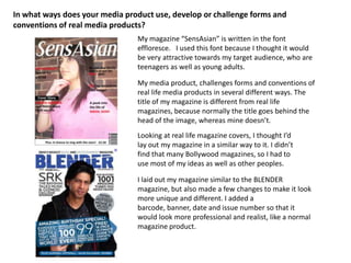 In what ways does your media product use, develop or challenge forms and conventions of real media products? My magazine “SensAsian” is written in the font effloresce.   I used this font because I thought it would be very attractive towards my target audience, who are teenagers as well as young adults.  My media product, challenges forms and conventions of real life media products in several different ways. The title of my magazine is different from real life magazines, because normally the title goes behind the head of the image, whereas mine doesn’t.Looking at real life magazine covers, I thought I’d lay out my magazine in a similar way to it. I didn’t find that many Bollywood magazines, so I had to use most of my ideas as well as other peoples. I laid out my magazine similar to the BLENDER magazine, but also made a few changes to make it look more unique and different. I added a barcode, banner, date and issue number so that it would look more professional and realist, like a normal magazine product. 