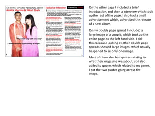 On the other page I included a brief introduction, and then a interview which took up the rest of the page. I also had a small advertisement which, advertised the release of a new album. On my double page spread I included a large image of a couple, which took up the entire page on the left hand side. I did this, because looking at other double page spreads showed large images, which usually happened to be only one image. Most of them also had quotes relating to what their magazine was about, so I also added to quotes which related to my genre. I put the two quotes going across the image. 