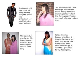 This is a medium shot. I used this image, because when I looked through Bollywood music magazines I realised that the images on the cover was mostly taken as a medium shot. This image is a full shot. I used this image, because I thought It looked very professional, and would attract my target audience. I chose this image because when I took it, I thought that it came out  really nice  without even having to edit it that much. I also thought it would be a good image for my chosen genre. This is a medium shot. I chose this image, because I thought it would fit in really well with the cover story.