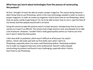 What have you learnt about technologies from the process of constructing this product?At first, I thought I'd never be able to create a proper magazine. The reason being, because I didn’t know how to use Photoshop, which is the main technology needed in order to create a proper magazine. In order to create my magazine I had to learn how to use Photoshop, which took me quite a while to get hang of. For me to be able to learn how to use it, I got the help of my friends and then played around with it at home. Using the camera to take the pictures wasn’t so bad, because I already knew how to use the camera so it wasn’t so difficult. The camera had a large memory card, and allowed me to take a lot of pictures. However, I couldn’t find a really good quality camera so I had to use mine but it wasn’t really that bad quality. I did a few draft on publisher, which wasn’t difficult at all because I've used it before. I think I did really well with my first drafts even when I did it on Photoshop, especially when I've never used Photoshop before. Photoshop enabled me to make my magazine look even more professional. Overall I really enjoyed constructing my product and found it very challenging, especially when I had to learn how to use Photoshop. 