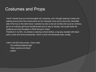 Costumes and Props I think I should have put more thoughts into costumes, and I thought wearing a dress and walking around bare foot would stand out her character more and to show the vulnerable side of her but on the other hand, I wanted my story to be set out like she is just an ordinary girl on an ordinary girl found herself locked and no way to escape, this would make the audience put more thoughts in HOW she got in there.   Therefore in my film, my actress is wearing normal clothes, a top grey sweater with black jeans, boots and some accessories  which is what normal people wear usually.  I didn’t use that many props, I have used:Two artificial batteries light 