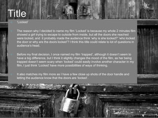 Title‘Locked’ The reason why I decided to name my film ‘Locked’ is because my whole 2 minutes film showed a girl trying to escape to outside from inside, but all the doors she reached were locked, and  it probably made the audience think ‘why is she locked?’ ‘who locked the door or why are the doors locked’? I think this title could relate to lot of questions in audience’s head. Before my final decision, I once named my film ‘trapped’, although it doesn’t seem to have a big difference, but I think it slightly changes the mood of the film, as her being trapped doesn’t seem scary when ‘locked’ could easily involve another character in my film, I just think ‘Locked’ have more possibilities of ways of thinking. It also matches my film more as I have a few close up shots of the door handle and letting the audience know that the doors are ‘locked’.