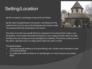 Setting/LocationMy film is located in Cambridge on Round Church Street. My film wasn’t actually filmed in the church, I only filmed from the outside of the church to set up the atmosphere and scene to make the audience think that it took place in the church. The indoor of my film was actually filmed at a basement of my school which is also a veryold building, I have chosen this location because it is very creepy and dark inside, the wallsand floors are out of shape and some damaged and scratched. The old and scratchy door in film which  I liked the most, it is creepy which works very well in my film.  The disadvantages: There were people walking by during the filming, and I couldn’t stop it because it is part of a school premises. It is really dark inside and there is no naturally light, so I had to bring my own battery lights. 