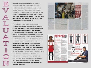 E V A L U A T I O N A spread is an article consisting of more than one page. Usually music magazines save spreads for interviews or for attention grabbing lists of advice to the reader. I again think I applied this convention properly as I used an interview, however I developed the convention with the addition of colour to place the spotlight on the whole page rather than have the readers to just flip through. By-line is the reporter’s name who investigated the story. It is usually placed either at the beginning of the article or at the end after the writers comment. I used this convention in the correct manor by applying the by-line after the writers comment, I did this as I felt it made the article more about the artist and not who wrote it.  The heading on the double page spread is usually very creative and is by far the largest text on the page, this is to attract and interest the readers. I developed this convention by making my heading not the largest text but the most interesting on the page, because I didn’t want the page to become over powered as well as the readers eyes. 