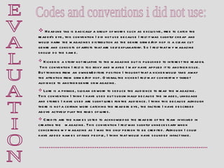 E V A L U A T I O N Codes and conventions i did not use: Headline tag is basically a group of words such as exclusive, free to catch the reader’s eye, this convention I did not use because I felt it was slightly cheap and would harm the magazines distribution as the genre grime/hip hop is a clean cut genre and consists of artists that are self explanatory. So I felt that my magazine should do the same. Kicker is   a story not relative to the magazine but is published to interest the reader.  This convention I felt is too risky and maybe I may have applied it to another issue. But thinking from an owner/editors position I thought that a kicker would take away the attention from grime/hip hop. Overall the kicker I felt may convert my target audience to another genre or magazine. Lure is a phrase, slogan or word to seduce the audience to read the magazine. This convention I think I have used but subliminally because the images, language and stories I have used are slight lures for the audience. I think this because although there is not a certain word catching the readers eye, the factors I have described above actively play the roles of lures.  Credits are the names listed to acknowledge the readers of the team involved in creating the   magazine. This convention I felt was slightly unnecessary when concerning my magazine as I was the only person to be credited. Although I could have added names of fake people, I think that would have sounded infact fake.  