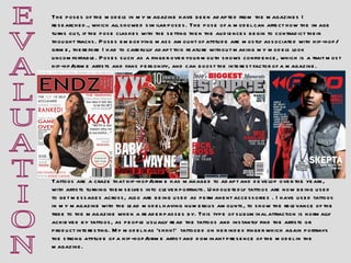 E V A L U A T I O N Tattoos are a craze that hip-hop/grime has managed to adapt and develop over the years, with artists turning themselves into clever portraits. Undoubtedly tattoos are now being used to get messages across, also are being used as permanent accessories . I have used tattoos in my magazine with the lead model having numerous amounts, to show the relevance of the tribe to the magazine when a reader passes by. This type of subliminal attraction is normally achieved by tattoos, as people usually read the tattoos and instantly find the artists or product interesting. My model has ‘shhh!’  tattooed on her index finger which again portrays the strong attitude of a hip-hop/grime artist and dominant presence of the model in the magazine. The poses of the models in my magazine have been adapted from the magazines I researched., which all showed similar poses. The pose of a model can affect how the image turns out, if the pose clashes with the setting then the audiences begin to contradict their thought tracks. Poses embodying mass amount of attitude are mostly associated with hip-hop/grime, therefore I had to carefully adapt this feature without making my models look uncomfortable. Poses such as a finger over your mouth shows confidence, which is a trait most hip-hp/grime artists and fans personify, and can boost the interest factor of a magazine.   