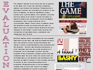 E V A L U A T I O N Relative articles when concerning the sub-cultures (lifestyles) of the fans, are very important because they can provide a deep insight for others and create a sense of understanding and belonging for the readers.  Quotes are another convention, if used properly, that can add more meaning to a magazine. In my research I noticed that the majority of the magazines contain quotes that are extracted from the lead story, this again plays an important role as the readers can experience the emotion an artist is feeling. I used multiple amounts of quotes to add a deeper meaning to my magazine. However quotes in hip-hop/grime culture have to edgy and snappy to attract attention, therefore my quotes manipulate meanings and make the readers think.  The articles created must easily link the magazine to the tribe, this is why the addition of random articles can confuse the readers. Throughout my research I noticed the constant use of feuds as the basis of articles, as well as interviews of well known or up coming artists. This created a mental limit box which in my head I should not cross in order to protect the conventions of hip-hop/grime magazines, also I could now map out a sophisticated article. These types of articles allow the readers to have an insight into the lives of artists and give a chance for the reader to become attached to the genre. I again have adapted this convention by reporting feuds, interviews and interesting ‘top 10’ lists 