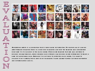 E V A L U A T I O N Advertising artists is a convention that is very subtle yet effective. By helping an up coming artist through including them in a high end magazine can help the readers also understand how hard it is to succeed in the music world. Even more readers that are also aspiring to become vocally famous, when viewing such spreads can become more determined to reach a hard yet achievable goal. Although I do not wish to enter the music world, I do want to succeed in my career, that is why in my magazine I have clearly pointed out what aspiration and determination can do. 