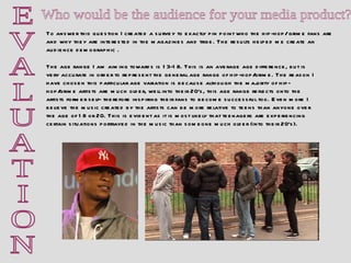 E V A L U A T I O N Who would be the audience for your media product?  To answer this question I created a survey to exactly pin point who the hip-hop/ grime fans are and why they are interested in the magazines and tribe. The results helped me create an audience demographic . The age range I am aiming towards is 13-18. This is an average age difference, but is very accurate in order to represent the general age range of hip-hop/grime. The reason I have chosen this particular age variation is because although the majority of hip-hop/grime artists are much older, well into their 20’s, this age range reflects onto the artists former self- therefore inspiring their fans to become successful too. Even more I believe the music created by the artists can be more relative to teens than anyone over the age of 18 or 20. This is evident as it is most likely that teenagers are experiencing certain situations portrayed in the music than someone much older (into their 20’s).  