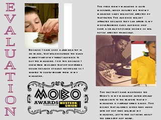 E V A L U A T I O N Because I have used a Jamaica top in an image, that will encourage the black market part of my target audience to buy the magazine. I did this because I knew from research that hip-hop/grime began because of black individuals so I wanted to subtly regard them in my magazine. The price for my magazine is quite moderate, which assures me that my magazine sales will not be affected by that factor. The audience will get attracted because they can afford it, my middle/working class audience only have a small disposable income so will not be affected financially. The fact that I have mentioned the Mobo’s in my magazine automatically broadcasts to the readers that my magazine is partially grime based. This means that all grime loving fans along with hip hop fans will read my magazine, just to find out news about the grime/hip hop world. 