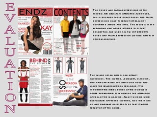E V A L U A T I O N The image off an artists can attract audiences. The clothes, jewellery, make-up, and hair can make the artist look good and make the reader later on feel good. It is important the dress sense of the models is genre appropriate to maximise the attraction appeal of the magazine. All my models wore sub-culture approved clothing, also the make up and hair was quite feisty so that it would reflect of off the genre.  The poses and facial expressions of the models are crucial in attracting audiences, this is because those exact poses and facial expressions have to reflect off real hip-hop/grime artists and fans. The models in my magazine had added attitude to fit that description and used simple yet effective poses and facial expression just like artists in other magazines. 