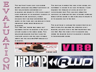 E V A L U A T I O N The fact that I have used sub-culture related language will attract audiences as they will instantly understand my magazine and relate to it. By using slang I have increased my magazines chances of attracting more audiences, purely because they can fully understand the words on the page and can remain in their urbanised world whilst reading my magazine. The mast head is actually the biggest font on my front cover, this will grab the attention of my readers, because that is the first factor they will see first. Also the name of my magazine will inform the readers that my magazine is relative to their favourite genre.  The strap line ‘where true grime lies’ illustrates that my magazine is the most update source in the grime world. This will ensure readers that they have the complete access into the lives of grime artists and the industry 24/7 through my magazine. The font has to reflect the vibe of the genre, hip-hop/grime is known to be slick yet rough. I have followed this through by using an edgy yet sophisticated font. This can help attract the audience as normally the fans of genres normally reflect off the genre so are more likely to relate to my magazine due to the font. 