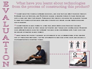 E V A L U A T I O N What have you learnt about technologies  from the process of constructing this product?  I learnt about the power a software embodies, and how that can affect your end product. Software such as Indesign, and Photoshop enable a creative person to place their image onto a page and turn it into reality. Throughout the process of making the magazine I began to value this power a lot because ultimately it helped me create a more professional and slick magazine.  I learnt practice makes perfect is a true fact, when firstly using Indesign I became aggravated very easily as items would get deleted and I would lose control easily. However soon after repeatedly using the software I became more comfortable with it and soon saw the results of practice makes perfect. when taking the photos I obtained an opportunity to see a different form of the creative side of  production first hand. I got the opportunity to take hold of the shots and become a photographer for a short time period.  
