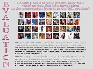 E V A L U A T I O N Looking back at your preliminary task,  what do you feel you have learnt  in the progression from it to the full product?  I have realised that the codes and conventions are crucial in attracting audiences, this is because every convention was initially set up to gain the full attention of the audiences. The more conventions that are displayed within a magazine, the stronger the chances of  the magazine becoming popular in every issue.  This is why I have included the majority of codes and conventions, and by doing so have created a more structured and strong magazine, just like a professional.  What is more, that school magazines continually break them because they have no commercial pressure, because they know of their audiences and can distribute the magazine very easily within the school. The commercial pressure is massive on magazine institutions as not only must they appeal to their set audiences, but also they must market and distribute the product well to gain an acceptable profit.  